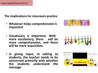 • Whatever helps comprehension is
important
• Vocabulary is important. With
more vocabulary, there will be
more comprehension, and there
will be more acquisition.
• In giving input, in talking to
students, the teacher needs to be
concerned primarily with whether
the students understand the
message.
Input Hypothesis (Cont.)
The implications for classroom practice
 