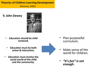 • Education should be child
centered.
• Education must be both
active & interactive.
• Education must involve the
social world of the child
and the community.
Theories of Children Learning Development
(Mooney, 2000)
9. John Dewey
• Plan purposeful
curriculum.
• Make sense of the
world for children.
• “It’s fun” is not
enough.
 