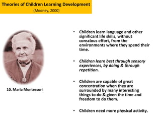 • Children learn language and other
significant life skills, without
conscious effort, from the
environments where they spend their
time.
• Children learn best through sensory
experiences, by doing & through
repetition.
• Children are capable of great
concentration when they are
surrounded by many interesting
things to do & given the time and
freedom to do them.
• Children need more physical activity.
Theories of Children Learning Development
(Mooney, 2000)
10. Maria Montessori
 