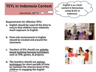 TEYL in Indonesia Context
(Musthafa, 2010)
Requirements for effective TEYL:
a. English should be used all the time to
ensure that children have relatively
much exposure to English.
b. Print-rich environment in English
should be created and around the
classroom.
c. Teachers of EYL should use activity-
based teaching-learning techniques
such as TPR, games, & projects.
d. The teachers should use various
techniques for short periods of time
to maintain the interest level of the
children in engaging the English
English is as a local
content in Elementary
school & EFL in
Indonesia.
 
