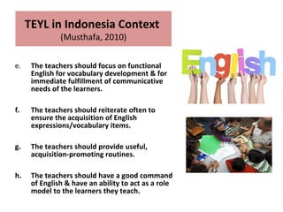 e. The teachers should focus on functional
English for vocabulary development & for
immediate fulfillment of communicative
needs of the learners.
f. The teachers should reiterate often to
ensure the acquisition of English
expressions/vocabulary items.
g. The teachers should provide useful,
acquisition-promoting routines.
h. The teachers should have a good command
of English & have an ability to act as a role
model to the learners they teach.
TEYL in Indonesia Context
(Musthafa, 2010)
 