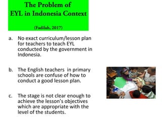 a. No exact curriculum/lesson plan
for teachers to teach EYL
conducted by the government in
Indonesia.
b. The English teachers in primary
schools are confuse of how to
conduct a good lesson plan.
c. The stage is not clear enough to
achieve the lesson’s objectives
which are appropriate with the
level of the students.
The Problem of
EYL in Indonesia Context
(Fadilah, 2017)
 