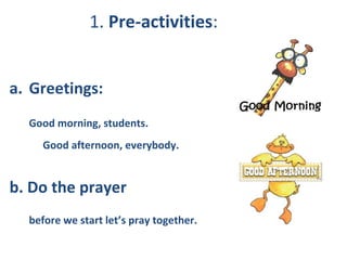 1. Pre-activities:
a. Greetings:
Good morning, students.
Good afternoon, everybody.
b. Do the prayer
before we start let’s pray together.
 