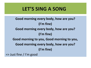 LET’S SING A SONG
Good morning every body, how are you?
(I’m fine)
Good morning every body, how are you?
(I’m fine)
Good morning to you, Good morning to you,
Good morning every body, how are you?
(I’m fine)
=> Just fine / I’m good
 