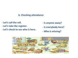- Let’s call the roll.
- Let’s take the register.
- Let’s check to see who is here.
- Is anyone away?
- Is everybody here?
- Who is missing?
b. Checking attendance
 