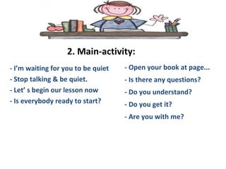 2. Main-activity:
- I’m waiting for you to be quiet
- Stop talking & be quiet.
- Let’ s begin our lesson now
- Is everybody ready to start?
- Open your book at page...
- Is there any questions?
- Do you understand?
- Do you get it?
- Are you with me?
 