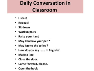 Daily Conversation in
Classroom
• Listen!
• Repeat!
• Sit down
• Work in pairs
• Raise your hand
• May I borrow your pen?
• May I go to the toilet ?
• How do you say ……. In English?
• Make a line
• Close the door.
• Come forward, please.
• Open the book
 