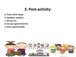 3. Post-activity:
a. That’s all for today.
b. Goodbye, students.
c. See you on…
d. See you again tomorrow
e. Have a good holiday.
 