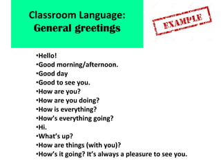 •Hello!
•Good morning/afternoon.
•Good day
•Good to see you.
•How are you?
•How are you doing?
•How is everything?
•How’s everything going?
•Hi.
•What’s up?
•How are things (with you)?
•How’s it going? It’s always a pleasure to see you.
Classroom Language:
General greetings
 