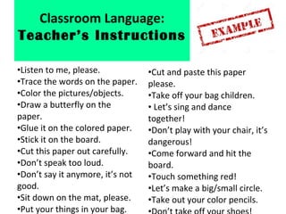 •Listen to me, please.
•Trace the words on the paper.
•Color the pictures/objects.
•Draw a butterfly on the
paper.
•Glue it on the colored paper.
•Stick it on the board.
•Cut this paper out carefully.
•Don’t speak too loud.
•Don’t say it anymore, it’s not
good.
•Sit down on the mat, please.
•Put your things in your bag.
•Cut and paste this paper
please.
•Take off your bag children.
• Let’s sing and dance
together!
•Don’t play with your chair, it’s
dangerous!
•Come forward and hit the
board.
•Touch something red!
•Let’s make a big/small circle.
•Take out your color pencils.
Classroom Language:
Teacher’s Instructions
 