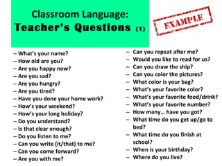 – What’s your name?
– How old are you?
– Are you happy now?
– Are you sad?
– Are you hungry?
– Are you tired?
– Have you done your home work?
– How’s your weekend?
– How’s your long holiday?
– Do you understand?
– Is that clear enough?
– Do you listen to me?
– Can you write (it/that) to me?
– Can you come forward?
– Are you with me?
– Can you repeat after me?
– Would you like to read for us?
– Can you draw the ship?
– Can you color the pictures?
– What color is your bag?
– What’s your favorite color?
– What’s your favorite food/drink?
– What’s your favorite number?
– How many… have you got?
– What time do you get up/go to
bed?
– What time do you finish at
school?
– When is your birthday?
– Where do you live?
Classroom Language:
Teacher’s Questions (1)
 