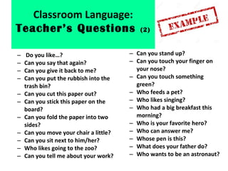 – Do you like…?
– Can you say that again?
– Can you give it back to me?
– Can you put the rubbish into the
trash bin?
– Can you cut this paper out?
– Can you stick this paper on the
board?
– Can you fold the paper into two
sides?
– Can you move your chair a little?
– Can you sit next to him/her?
– Who likes going to the zoo?
– Can you tell me about your work?
– Can you stand up?
– Can you touch your finger on
your nose?
– Can you touch something
green?
– Who feeds a pet?
– Who likes singing?
– Who had a big breakfast this
morning?
– Who is your favorite hero?
– Who can answer me?
– Whose pen is this?
– What does your father do?
– Who wants to be an astronaut?
Classroom Language:
Teacher’s Questions (2)
 