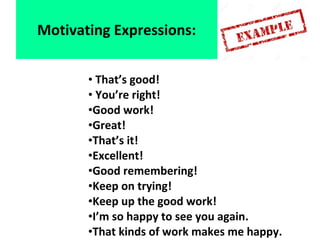 • That’s good!
• You’re right!
•Good work!
•Great!
•That’s it!
•Excellent!
•Good remembering!
•Keep on trying!
•Keep up the good work!
•I’m so happy to see you again.
•That kinds of work makes me happy.
Motivating Expressions:
 