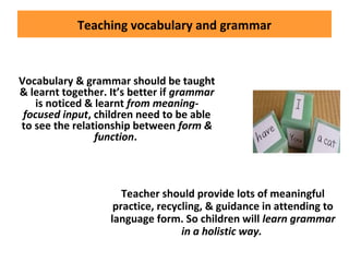 Teaching vocabulary and grammar
Vocabulary & grammar should be taught
& learnt together. It’s better if grammar
is noticed & learnt from meaning-
focused input, children need to be able
to see the relationship between form &
function.
Teacher should provide lots of meaningful
practice, recycling, & guidance in attending to
language form. So children will learn grammar
in a holistic way.
 
