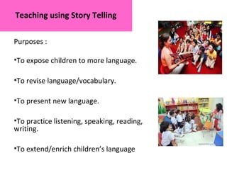 Teaching using Story Telling
Purposes :
•To expose children to more language.
•To revise language/vocabulary.
•To present new language.
•To practice listening, speaking, reading,
writing.
•To extend/enrich children’s language
 