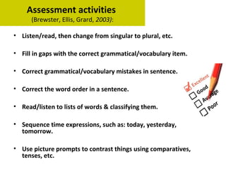 Assessment activities
(Brewster, Ellis, Grard, 2003):
• Listen/read, then change from singular to plural, etc.
• Fill in gaps with the correct grammatical/vocabulary item.
• Correct grammatical/vocabulary mistakes in sentence.
• Correct the word order in a sentence.
• Read/listen to lists of words & classifying them.
• Sequence time expressions, such as: today, yesterday,
tomorrow.
• Use picture prompts to contrast things using comparatives,
tenses, etc.
 
