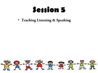 Session 5
• Teaching Listening & Speaking
 