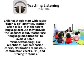 Teaching Listening
(Pinter, 2006)
Children should start with easier
“listen & do” activities, teacher
often talk a lot in the target
language because they provide
the language input, teacher use
“language modification” to
avoid & solve
misunderstandings, like
repetitions, comprehension
checks, clarification requests, &
confirmation checks, TPR, and
listening to stories.
 