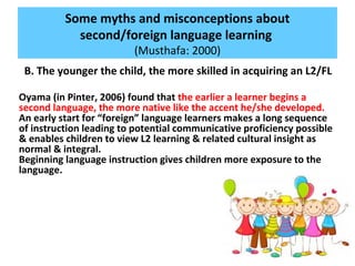 Some myths and misconceptions about
second/foreign language learning
(Musthafa: 2000)
B. The younger the child, the more skilled in acquiring an L2/FL
Oyama (in Pinter, 2006) found that the earlier a learner begins a
second language, the more native like the accent he/she developed.
An early start for “foreign” language learners makes a long sequence
of instruction leading to potential communicative proficiency possible
& enables children to view L2 learning & related cultural insight as
normal & integral.
Beginning language instruction gives children more exposure to the
language.
 