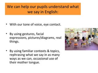 We can help our pupils understand what
we say in English:
• With our tone of voice, eye contact.
• By using gestures, facial
expressions, pictures/diagrams, real
things.
• By using familiar contexts & topics,
rephrasing what we say in as many
ways as we can, occasional use of
their mother tongue.
 