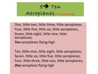 5 Ten
Aeroplanes(=>counting)
One, little two, little three, little aeroplanes,
Four, little five, little six, little aeroplanes,
Seven, little eight, little nine, little
aeroplanes,
Ten aeroplanes flying high
Ten, little nine, little eight, little aeroplanes,
Seven, little six, little five, little aeroplanes,
Four, little three, little two, little aeroplanes,
One aeroplane flying high
 