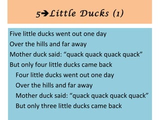 Five little ducks went out one day
Over the hills and far away
Mother duck said: “quack quack quack quack”
But only four little ducks came back
Four little ducks went out one day
Over the hills and far away
Mother duck said: “quack quack quack quack”
But only three little ducks came back
5Little Ducks (1)
 