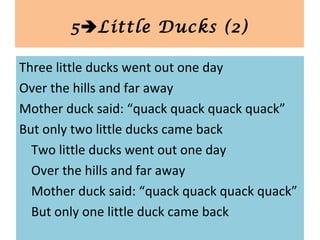 Three little ducks went out one day
Over the hills and far away
Mother duck said: “quack quack quack quack”
But only two little ducks came back
Two little ducks went out one day
Over the hills and far away
Mother duck said: “quack quack quack quack”
But only one little duck came back
5Little Ducks (2)
 
