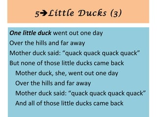 One little duck went out one day
Over the hills and far away
Mother duck said: “quack quack quack quack”
But none of those little ducks came back
Mother duck, she, went out one day
Over the hills and far away
Mother duck said: “quack quack quack quack”
And all of those little ducks came back
5Little Ducks (3)
 