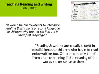 Teaching Reading and writing
(Pinter, 2006):
“It would be controversial to introduce
reading & writing in a second language
to children who are not yet literate in
their first language.”
“Reading & writing are usually taught in
parallel because children who begin to read
enjoy writing too. Children can only benefit
from phonics training if the meaning of the
words makes sense to them.”
 