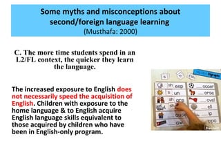Some myths and misconceptions about
second/foreign language learning
(Musthafa: 2000)
C. The more time students spend in an
L2/FL context, the quicker they learn
the language.
The increased exposure to English does
not necessarily speed the acquisition of
English. Children with exposure to the
home language & to English acquire
English language skills equivalent to
those acquired by children who have
been in English-only program.
 