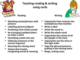 Teaching reading & writing
using cards
Reading
 Matching words/phrases with
pictures
 Labelling pictures/objects
 Predicting from initial sounds
 Re-arranging jumbled letters
to make a word
 Classifying words into sets
 Ordering sentences in the
correct sequence
 Guessing the missing word
 Games that involve
recognizing words & meaning
Writing
 Copy/write from memory the
word/phrase that matches
 Write a label
 Finish the word st…
 Write the whole word
 Copy/write the names of all
the people in the story
 Copy/write out the story in
the right order
 Copy the phrase/sentence
putting in the missing word
 Bingo, writing races
 