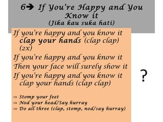 6 If You’re Happy and You
Know it
(Jika kau suka hati)
?
If you’re happy and you know it
clap your hands (clap clap)
(2x)
If you’re happy and you know it
Then your face will surely show it
If you’re happy and you know it
clap your hands (clap clap)
⇒ Stomp your feet
⇒ Nod your head/Say hurray
⇒ Do all three (clap, stomp, nod/say hurray)
 