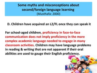 Some myths and misconceptions about
second/foreign language learning
(Musthafa: 2000)
D. Children have acquired an L2/FL once they can speak it
For school-aged children, proficiency in face-to-face
communication does not imply proficiency in the more
complex academic language needed to engage in many
classroom activities. Children may have language problems
in reading & writing that are not apparent if their oral
abilities are used to gauge their English proficiency.
 