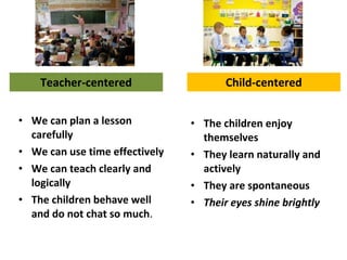 Teacher-centered
• We can plan a lesson
carefully
• We can use time effectively
• We can teach clearly and
logically
• The children behave well
and do not chat so much.
• The children enjoy
themselves
• They learn naturally and
actively
• They are spontaneous
• Their eyes shine brightly
Child-centered
 