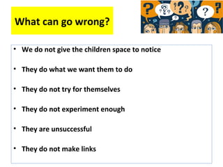 What can go wrong?
• We do not give the children space to notice
• They do what we want them to do
• They do not try for themselves
• They do not experiment enough
• They are unsuccessful
• They do not make links
 