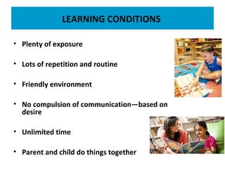 LEARNING CONDITIONS
• Plenty of exposure
• Lots of repetition and routine
• Friendly environment
• No compulsion of communication—based on
desire
• Unlimited time
• Parent and child do things together
 
