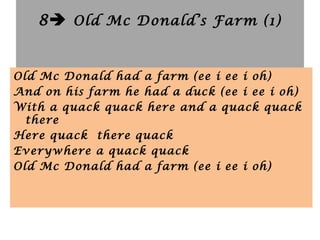 8 Old Mc Donald’s Farm (1)
Old Mc Donald had a farm (ee i ee i oh)
And on his farm he had a duck (ee i ee i oh)
With a quack quack here and a quack quack
there
Here quack there quack
Everywhere a quack quack
Old Mc Donald had a farm (ee i ee i oh)
 