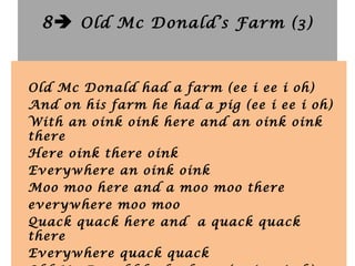 8 Old Mc Donald’s Farm (3)
Old Mc Donald had a farm (ee i ee i oh)
And on his farm he had a pig (ee i ee i oh)
With an oink oink here and an oink oink
there
Here oink there oink
Everywhere an oink oink
Moo moo here and a moo moo there
everywhere moo moo
Quack quack here and a quack quack
there
Everywhere quack quack
 
