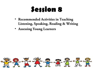 Session 8
• Recommended Activities in Teaching
Listening, Speaking, Reading & Writing
• Assessing Young Learners
 