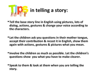in telling a story:
Tell the base story line in English using pictures, lots of
dialog, actions, gestures & change your voice according to
the characters.
Let the children ask you questions in their mother tongue,
accept their contribution & recast it in English, show them
again with actions, gestures & pictures what you mean.
Involve the children as much as possible. Let the children’s
questions show you what you have to make clearer.
Speak to them & look at them when you are telling the
story.
 