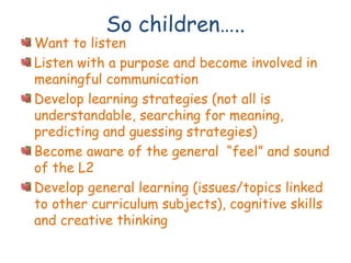 So children…..
Want to listen
Listen with a purpose and become involved in
meaningful communication
Develop learning strategies (not all is
understandable, searching for meaning,
predicting and guessing strategies)
Become aware of the general “feel” and sound
of the L2
Develop general learning (issues/topics linked
to other curriculum subjects), cognitive skills
and creative thinking
 