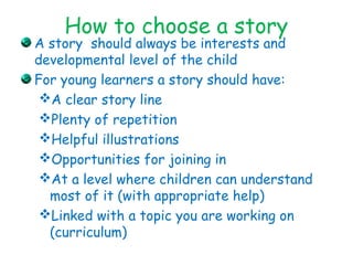 How to choose a story
A story should always be interests and
developmental level of the child
For young learners a story should have:
A clear story line
Plenty of repetition
Helpful illustrations
Opportunities for joining in
At a level where children can understand
most of it (with appropriate help)
Linked with a topic you are working on
(curriculum)
 