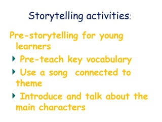 Storytelling activities:
Pre-storytelling for young
learners
Pre-teach key vocabulary
Use a song connected to
theme
Introduce and talk about the
main characters
 
