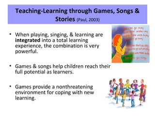 Teaching-Learning through Games, Songs &
Stories (Paul, 2003)
• When playing, singing, & learning are
integrated into a total learning
experience, the combination is very
powerful.
• Games & songs help children reach their
full potential as learners.
• Games provide a nonthreatening
environment for coping with new
learning.
 