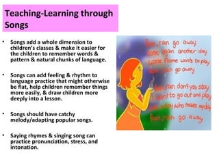 Teaching-Learning through
Songs
• Songs add a whole dimension to
children’s classes & make it easier for
the children to remember words &
pattern & natural chunks of language.
• Songs can add feeling & rhythm to
language practice that might otherwise
be flat, help children remember things
more easily, & draw children more
deeply into a lesson.
• Songs should have catchy
melody/adapting popular songs.
• Saying rhymes & singing song can
practice pronunciation, stress, and
intonation.
 