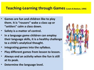 Teaching-Learning through Games (Lewis & Bedson, 1999)
• Games are fun and children like to play
them. It is “rousers” wake a class up or
“settlers” calm a class down.
• Safety is a matter of control.
• In a language game children can employ
their language skills, it is a healthy challenge
to a child’s analytical thought.
• Integrating games into the syllabus.
• Play different games from lesson to lesson.
• Always end an activity when the fun is still
at its peak.
• Determine the language level.
 