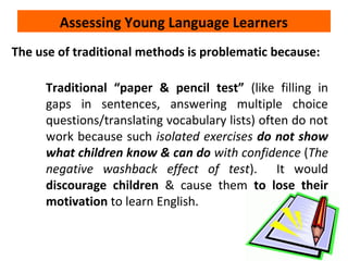 Assessing Young Language Learners
The use of traditional methods is problematic because:
Traditional “paper & pencil test” (like filling in
gaps in sentences, answering multiple choice
questions/translating vocabulary lists) often do not
work because such isolated exercises do not show
what children know & can do with confidence (The
negative washback effect of test). It would
discourage children & cause them to lose their
motivation to learn English.
 