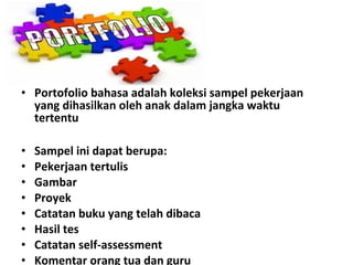 • Portofolio bahasa adalah koleksi sampel pekerjaan
yang dihasilkan oleh anak dalam jangka waktu
tertentu
• Sampel ini dapat berupa:
• Pekerjaan tertulis
• Gambar
• Proyek
• Catatan buku yang telah dibaca
• Hasil tes
• Catatan self-assessment
• Komentar orang tua dan guru
 