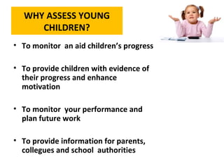 WHY ASSESS YOUNG
CHILDREN?
• To monitor an aid children’s progress
• To provide children with evidence of
their progress and enhance
motivation
• To monitor your performance and
plan future work
• To provide information for parents,
collegues and school authorities
 