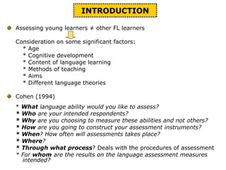 INTRODUCTION
Assessing young learners ≠ other FL learners
Consideration on some significant factors:
* Age
* Cognitive development
* Content of language learning
* Methods of teaching
* Aims
* Different language theories
Cohen (1994)
* What language ability would you like to assess?
* Who are your intended respondents?
* Why are you choosing to measure these abilities and not others?
* How are you going to construct your assessment instruments?
* When? How often will assessments takes place?
* Where?
* Through what process? Deals with the procedures of assessment
* For whom are the results on the language assessment measures
intended?
 